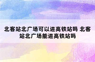 北客站北广场可以进高铁站吗 北客站北广场能进高铁站吗